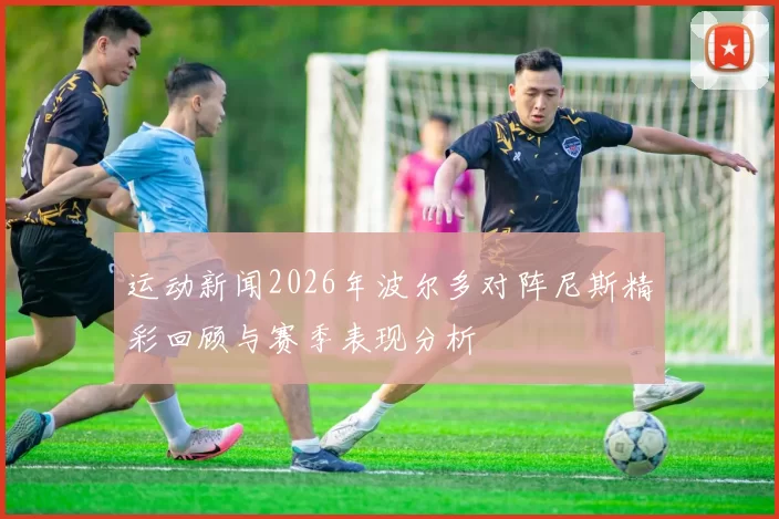 运动新闻2026年波尔多对阵尼斯精彩回顾与赛季表现分析