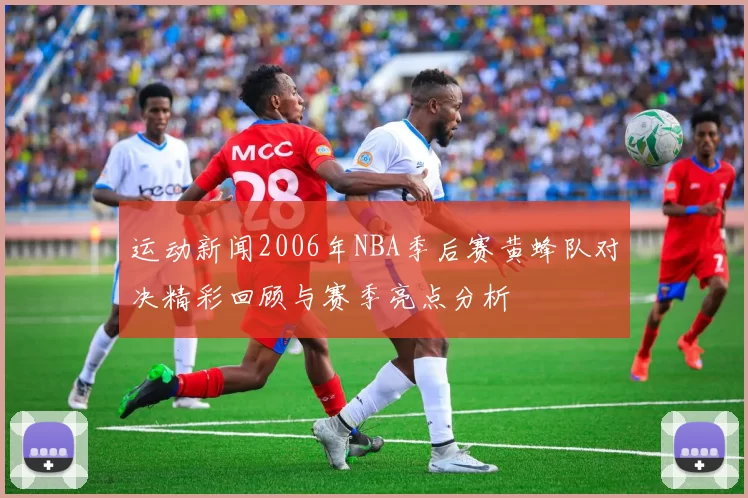 运动新闻2006年NBA季后赛黄蜂队对决精彩回顾与赛季亮点分析